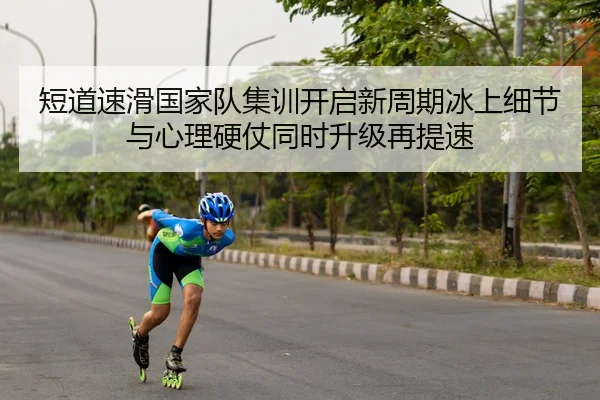 短道速滑国家队集训开启新周期冰上细节与心理硬仗同时升级再提速